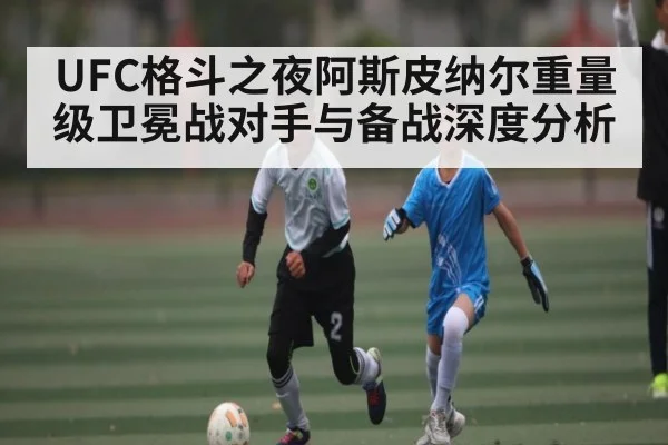 UFC格斗之夜阿斯皮纳尔重量级卫冕战对手与备战深度分析