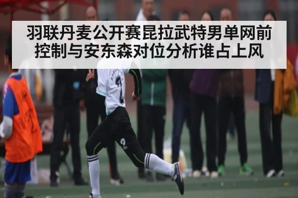羽联丹麦公开赛昆拉武特男单网前控制与安东森对位分析谁占上风