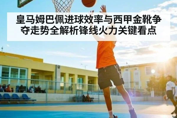 皇马姆巴佩进球效率与西甲金靴争夺走势全解析锋线火力关键看点