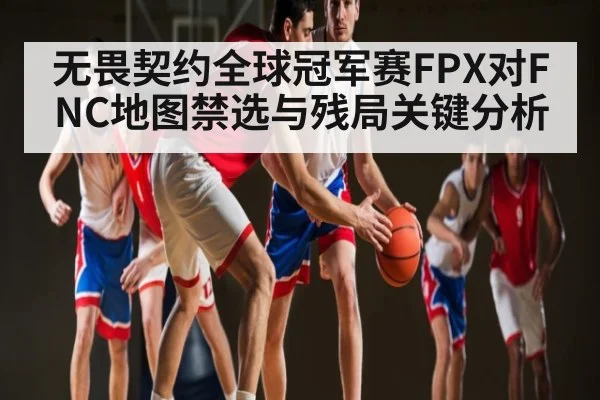 无畏契约全球冠军赛FPX对FNC地图禁选与残局关键分析