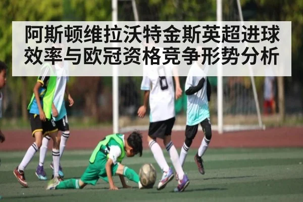 阿斯顿维拉沃特金斯英超进球效率与欧冠资格竞争形势分析