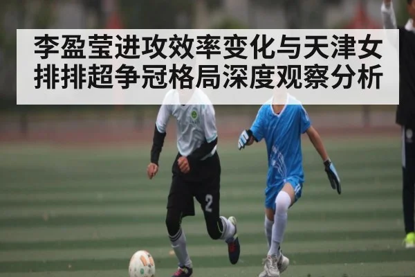 李盈莹进攻效率变化与天津女排排超争冠格局深度观察分析